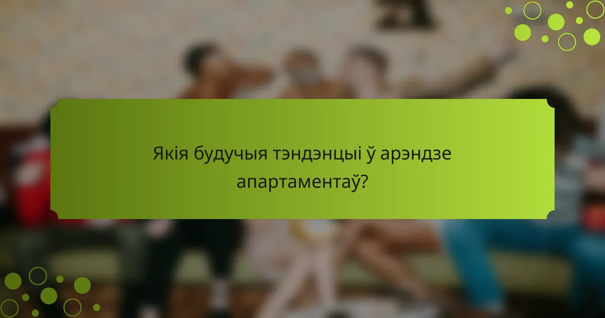 Якія будучыя тэндэнцыі ў арэндзе апартаментаў?