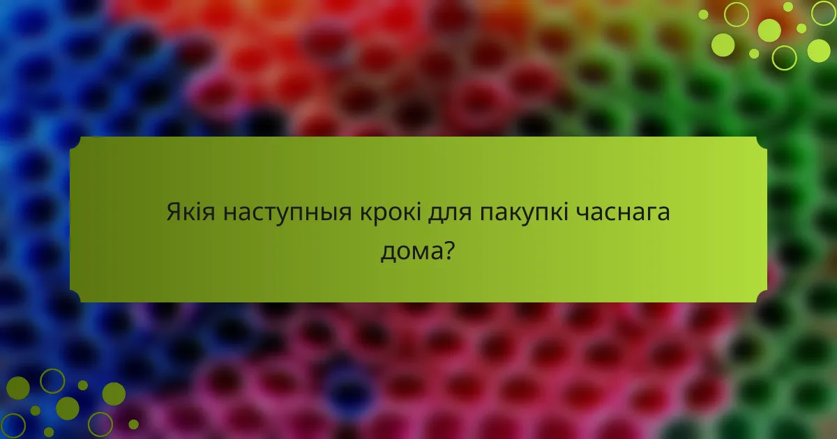 Якія наступныя крокі для пакупкі часнага дома?